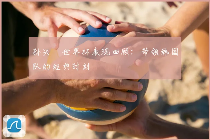 孙兴慜世界杯表现回顾:带领韩国队的经典时刻