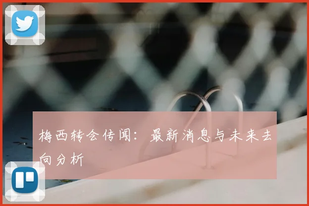 梅西转会传闻:最新消息与未来去向分析